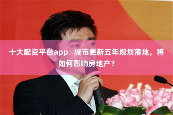 十大配资平台app   城市更新五年规划落地，将如何影响房地产？