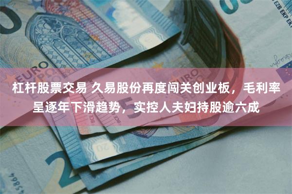 杠杆股票交易 久易股份再度闯关创业板，毛利率呈逐年下滑趋势，实控人夫妇持股逾六成