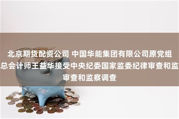 北京期货配资公司 中国华能集团有限公司原党组成员、总会计师王益华接受中央纪委国家监委纪律审查和监察调查