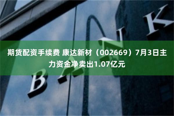 期货配资手续费 康达新材（002669）7月3日主力资金净卖出1.07亿元