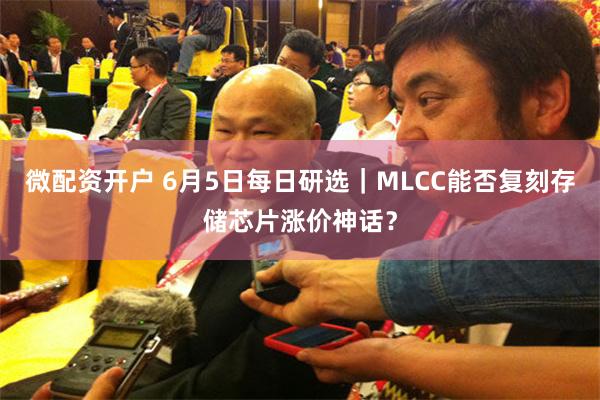 微配资开户 6月5日每日研选｜MLCC能否复刻存储芯片涨价神话？