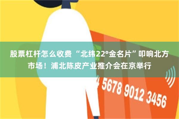 股票杠杆怎么收费 “北纬22°金名片”叩响北方市场!浦北陈皮产业推介会在京举行