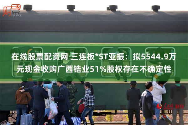 在线股票配资网 三连板*ST亚振:拟5544.9万元现金收购广西锆业51%股权存在不确定性
