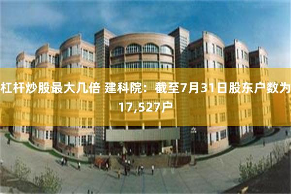 杠杆炒股最大几倍 建科院：截至7月31日股东户数为17,527户
