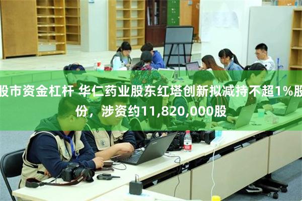股市资金杠杆 华仁药业股东红塔创新拟减持不超1%股份，涉资约11,820,000股