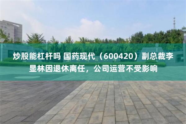 炒股能杠杆吗 国药现代（600420）副总裁李显林因退休离任，公司运营不受影响