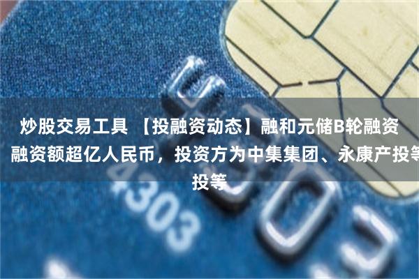 炒股交易工具 【投融资动态】融和元储B轮融资，融资额超亿人民币，投资方为中集集团、永康产投等