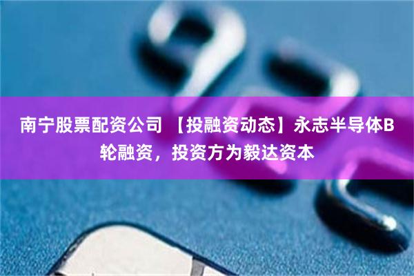 南宁股票配资公司 【投融资动态】永志半导体B轮融资，投资方为毅达资本