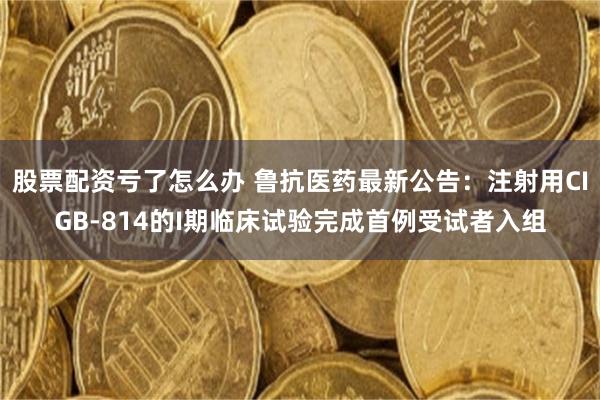 股票配资亏了怎么办 鲁抗医药最新公告：注射用CIGB-814的I期临床试验完成首例受试者入组