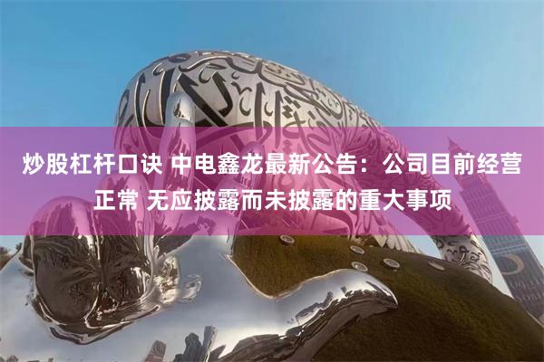 炒股杠杆口诀 中电鑫龙最新公告：公司目前经营正常 无应披露而未披露的重大事项