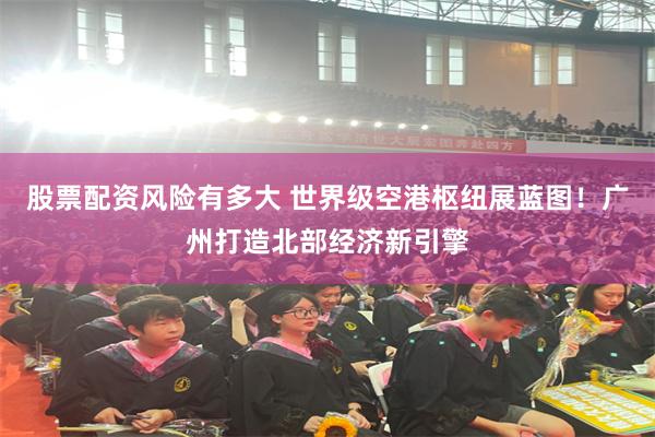 股票配资风险有多大 世界级空港枢纽展蓝图！广州打造北部经济新引擎