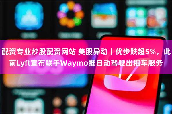 配资专业炒股配资网站 美股异动｜优步跌超5%，此前Lyft宣布联手Waymo推自动驾驶出租车服务