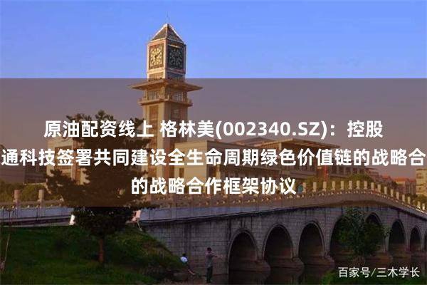 原油配资线上 格林美(002340.SZ)：控股子公司与绿通科技签署共同建设全生命周期绿色价值链的战略合作框架协议