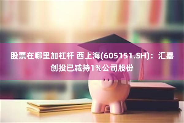 股票在哪里加杠杆 西上海(605151.SH)：汇嘉创投已减持1%公司股份
