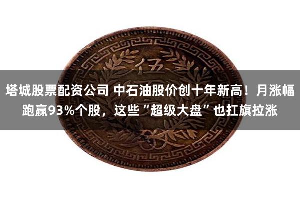 塔城股票配资公司 中石油股价创十年新高！月涨幅跑赢93%个股，这些“超级大盘”也扛旗拉涨