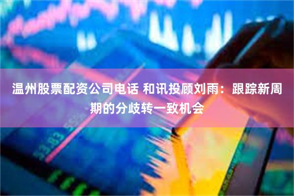 温州股票配资公司电话 和讯投顾刘雨：跟踪新周期的分歧转一致机会