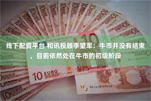 线下配资平台 和讯投顾李望军：牛市并没有结束，目前依然处在牛市的初级阶段