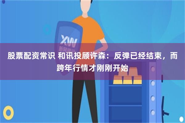 股票配资常识 和讯投顾许森：反弹已经结束，而跨年行情才刚刚开始