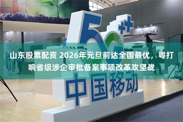 山东股票配资 2026年元旦前达全国最优，粤打响省级涉企审批备案事项改革攻坚战