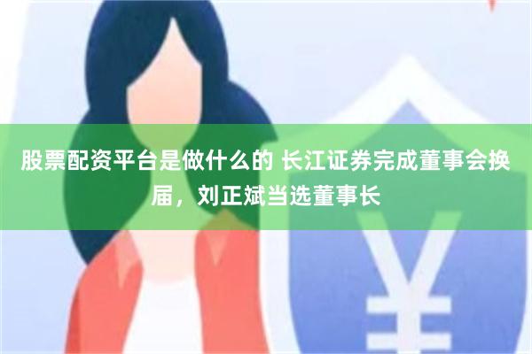 股票配资平台是做什么的 长江证券完成董事会换届，刘正斌当选董事长