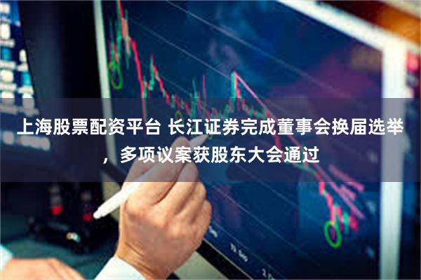 上海股票配资平台 长江证券完成董事会换届选举，多项议案获股东大会通过
