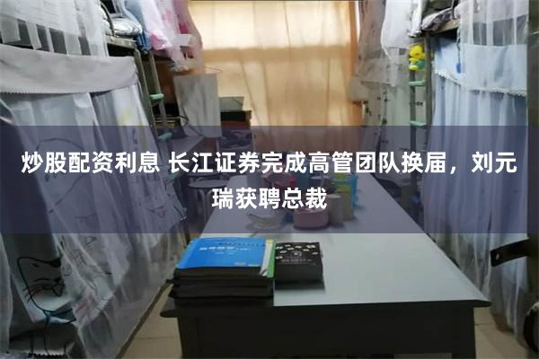 炒股配资利息 长江证券完成高管团队换届，刘元瑞获聘总裁