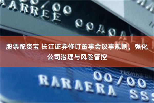 股票配资宝 长江证券修订董事会议事规则，强化公司治理与风险管控