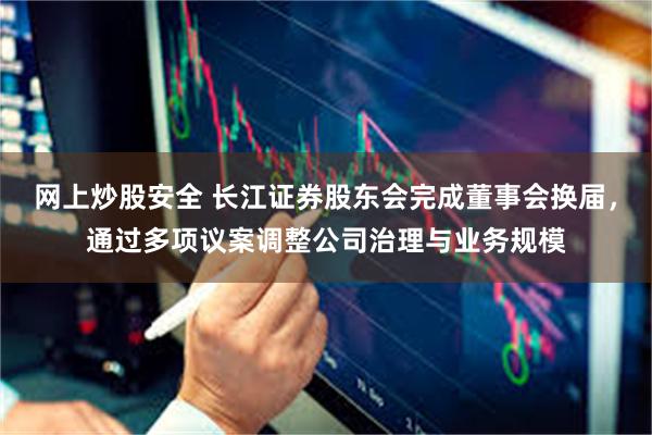 网上炒股安全 长江证券股东会完成董事会换届，通过多项议案调整公司治理与业务规模