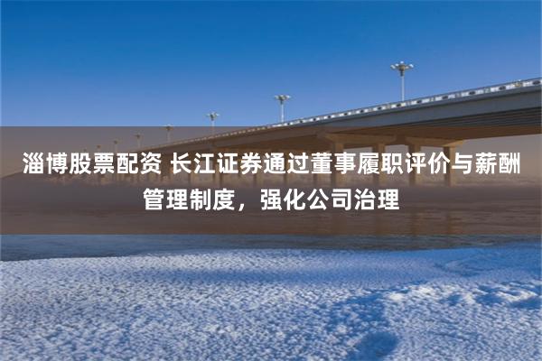 淄博股票配资 长江证券通过董事履职评价与薪酬管理制度，强化公司治理