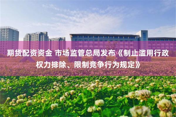 期货配资资金 市场监管总局发布《制止滥用行政权力排除、限制竞争行为规定》