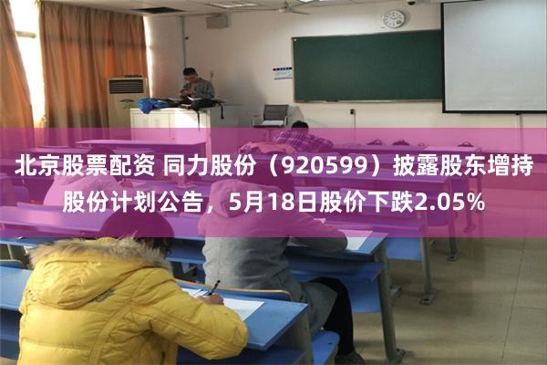 北京股票配资 同力股份（920599）披露股东增持股份计划公告，5月18日股价下跌2.05%