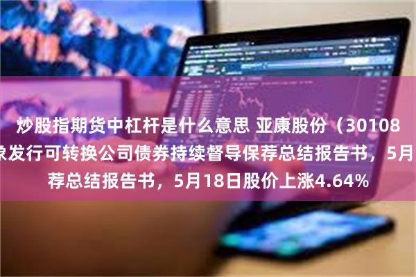 炒股指期货中杠杆是什么意思 亚康股份（301085）披露向不特定对象发行可转换公司债券持续督导保荐总结报告书，5月18日股价上涨4.64%