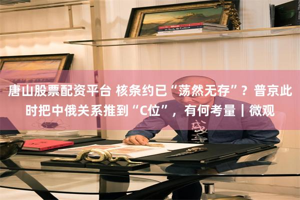 唐山股票配资平台 核条约已“荡然无存”？普京此时把中俄关系推到“C位”，有何考量｜微观