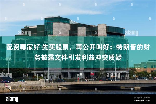 配资哪家好 先买股票，再公开叫好：特朗普的财务披露文件引发利益冲突质疑
