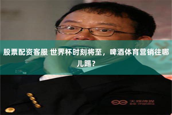 股票配资客服 世界杯时刻将至，啤酒体育营销往哪儿踢？