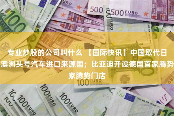 专业炒股的公司叫什么 【国际快讯】中国取代日本成澳洲头号汽车进口来源国；比亚迪开设德国首家腾势门店