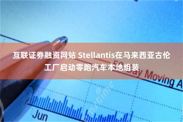 互联证劵融资网站 Stellantis在马来西亚古伦工厂启动零跑汽车本地组装