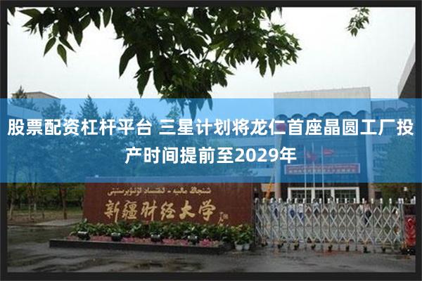 股票配资杠杆平台 三星计划将龙仁首座晶圆工厂投产时间提前至2029年