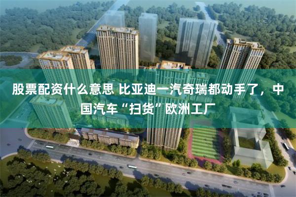 股票配资什么意思 比亚迪一汽奇瑞都动手了，中国汽车“扫货”欧洲工厂