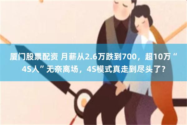 厦门股票配资 月薪从2.6万跌到700，超10万“4S人”无奈离场，4S模式真走到尽头了？