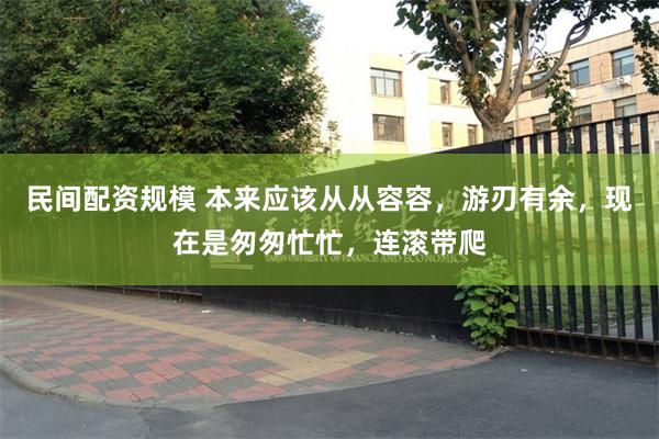 民间配资规模 本来应该从从容容，游刃有余，现在是匆匆忙忙，连滚带爬
