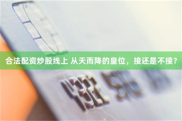 合法配资炒股线上 从天而降的皇位，接还是不接？