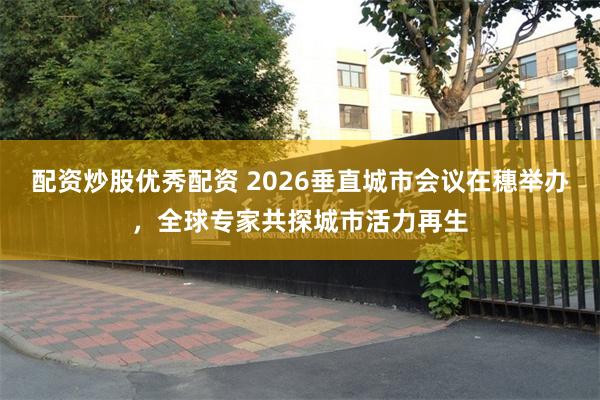 配资炒股优秀配资 2026垂直城市会议在穗举办，全球专家共探城市活力再生