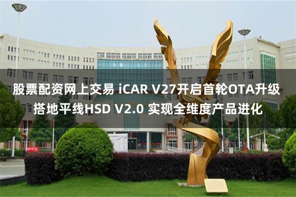 股票配资网上交易 iCAR V27开启首轮OTA升级 搭地平线HSD V2.0 实现全维度产品进化