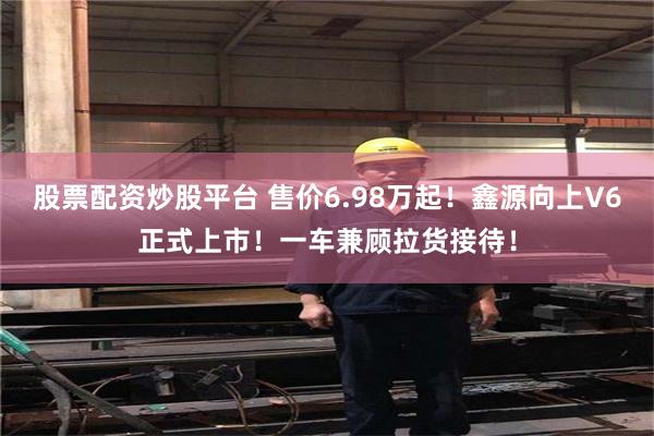 股票配资炒股平台 售价6.98万起！鑫源向上V6正式上市！一车兼顾拉货接待！
