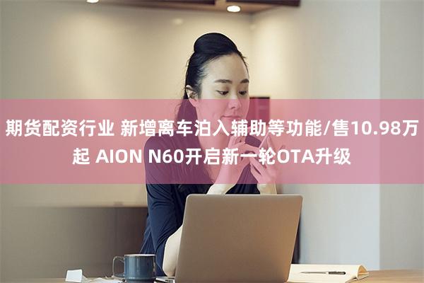 期货配资行业 新增离车泊入辅助等功能/售10.98万起 AION N60开启新一轮OTA升级