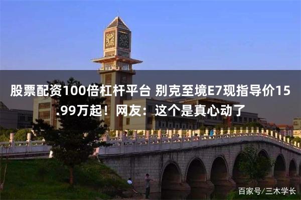 股票配资100倍杠杆平台 别克至境E7现指导价15.99万起!网友:这个是真心动了