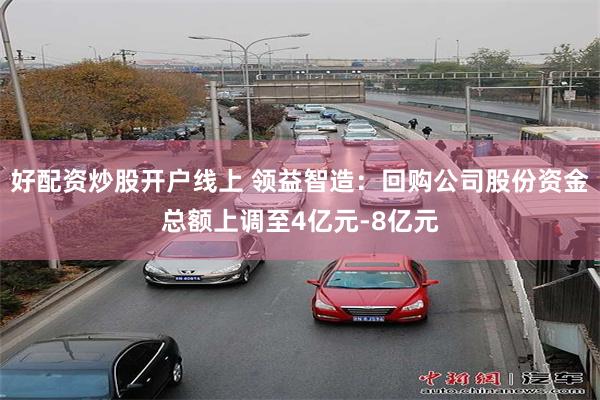 好配资炒股开户线上 领益智造:回购公司股份资金总额上调至4亿元-8亿元