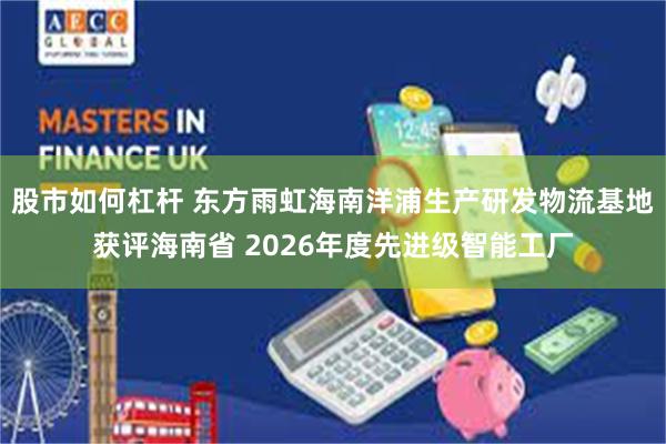 股市如何杠杆 东方雨虹海南洋浦生产研发物流基地获评海南省 2026年度先进级智能工厂