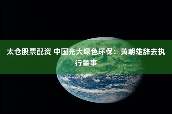 太仓股票配资 中国光大绿色环保：黄朝雄辞去执行董事